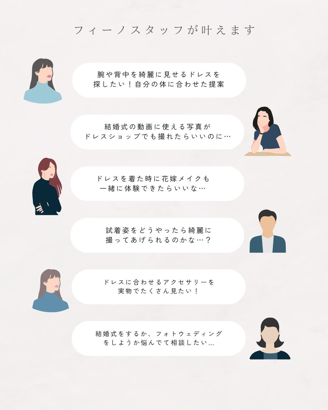 フィーノスタッフが叶えます！『腕や背中を綺麗に見せるドレスを探したい！自分の体に合わせた提案』『結婚式の動画に使える写真がドレスショップでも撮れたらいいのに…』『ドレスを着た時に花嫁メイクも一緒に体験できたらいいな…』『試着姿をどうやったら綺麗に撮ってあげられるのかな…？』『ドレスに合わせるアクセサリーを実物でたくさん見たい！』『結婚式をするか、フォトウエディングをしようか悩んでて相談したい…』