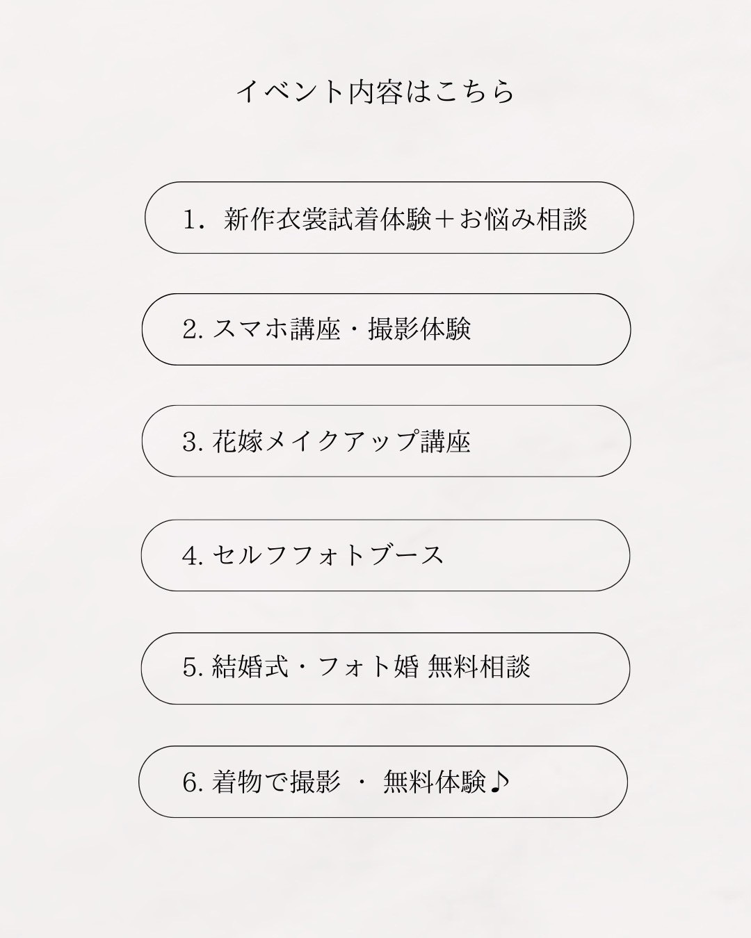 イベント内容はこちら！１.新作衣裳試着体験＋お悩み相談　２.スマホ講座・撮影体験　３.花嫁メイクアップ講座　４.セルフフォトブース　５.結婚式・フォト婚 無料相談　６.着物で撮影・無料体験♪