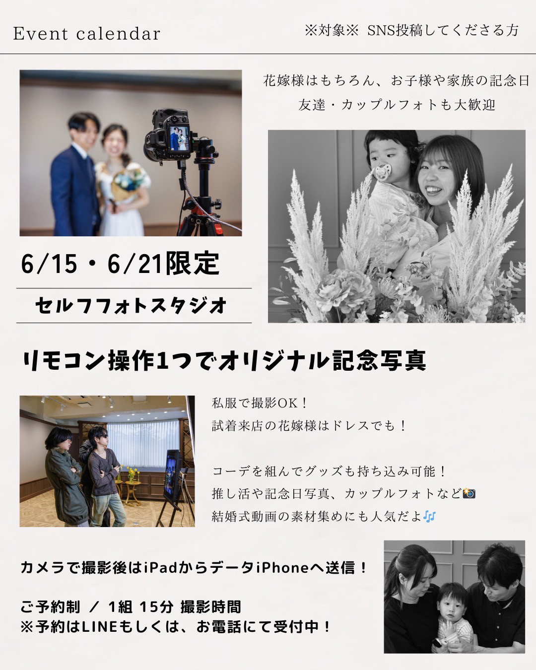 イベントカレンダー・※対象※SNS投稿してくださる方、6月15日(日)、6月21日(土)限定！セルフフォトスタジオ・花嫁様はもちろん、お子様や家族の記念日、友達・カップルフォトも大歓迎！リモコン操作１つでオリジナル記念写真！私服で撮影ＯＫ！試着来店の花嫁様はドレスでも！コーデを組んでグッズも持ち込み可能！推し活や記念日写真、カップルフォトなど、結婚式動画の素材集めにも人気だよ♪カメラで撮影後はiPadからデータをiPhoneへ送信！ご予約制／１組１５分撮影時間※予約はLINEもしくは、お電話にて受付中！
