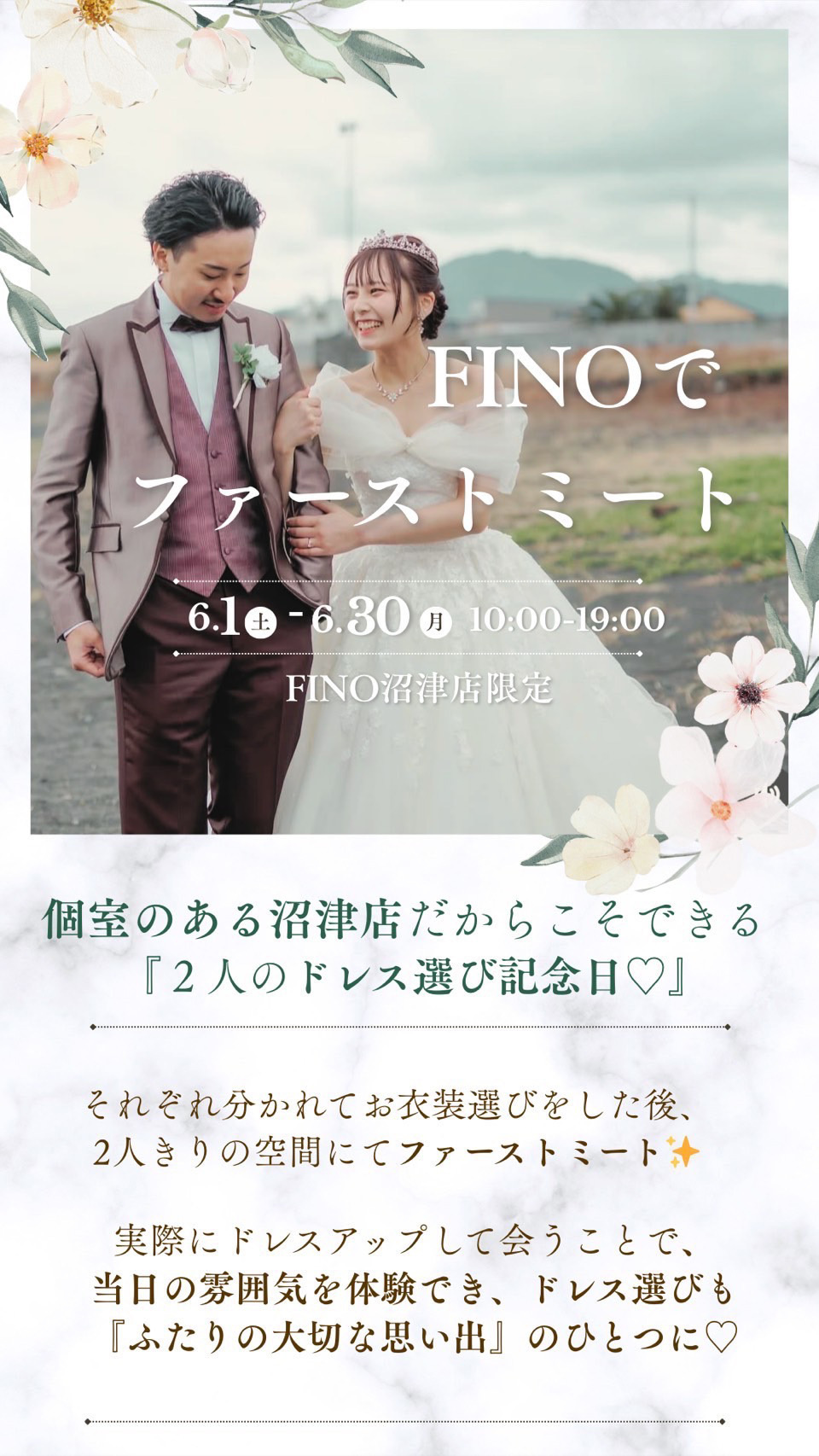FINOでファーストミート6月1日(日)～6月30日(月)10:00～19:00フィーノ沼津店限定！個室のある沼津店だからこそできる『２人のドr背う選び記念日♡』それぞれ分かれてお衣裳選びをした後、２人きりの空間にてファーストミート！実際にドレスアップして会うことで、当日の雰囲気を体験でき、ドレス選びも『ふたりの大切な思い出』のひとつに♡