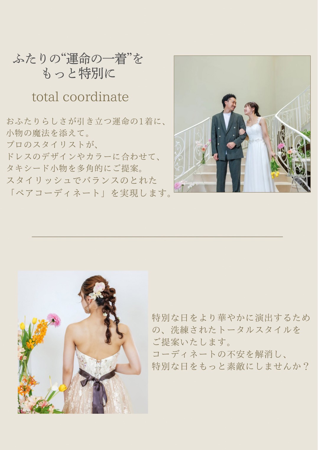 ふたりの“運命の一着”をもっと特別にトータルコーディネイト。おふたりらしさが引き立つ運命の１着に、小物の魔法を添えて。プロのスタイリストが、ドレスのデザインやカラーに合わせて、タキシード小物を多角的にご提案。スタイリッシュでバランスのとれた「ペアコーディネート」を実現します。特別な日を華やかに演出するための、洗練されたトータルスタイルをご提案いたします。コーディネートの不安を解消し、特別な日をもっと素敵にしませんか？