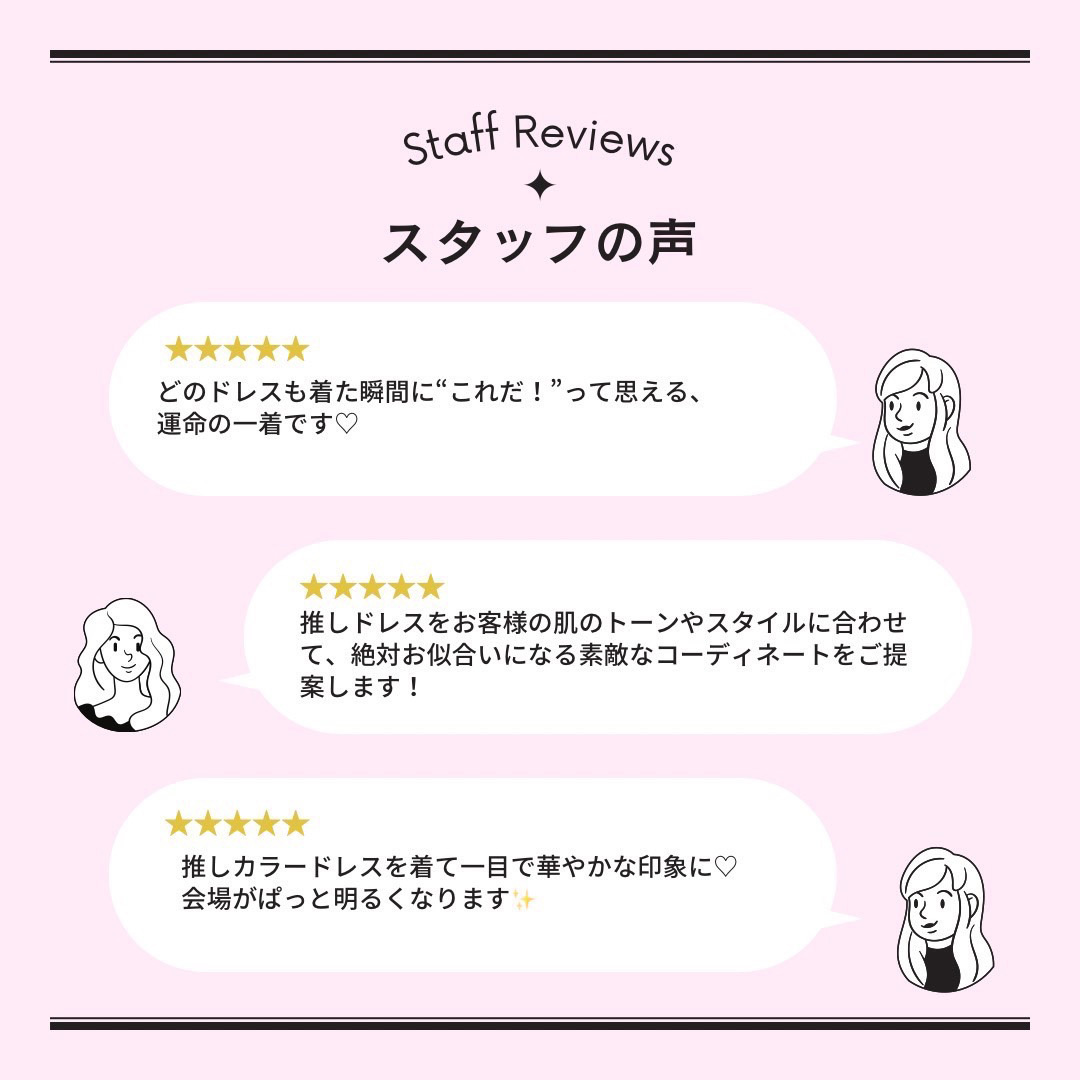 スタッフの声・どのドレスも着た瞬間に“これだ！”って思える、運命の一着です♡推しドレスをお客様の肌のトーンやスタイルに合わせて、絶対お似合いになる素敵なコーディネートをご提案します！推しカラードレスを着て一目で華やかな印象に♡会場がぱっと明るくなります✨