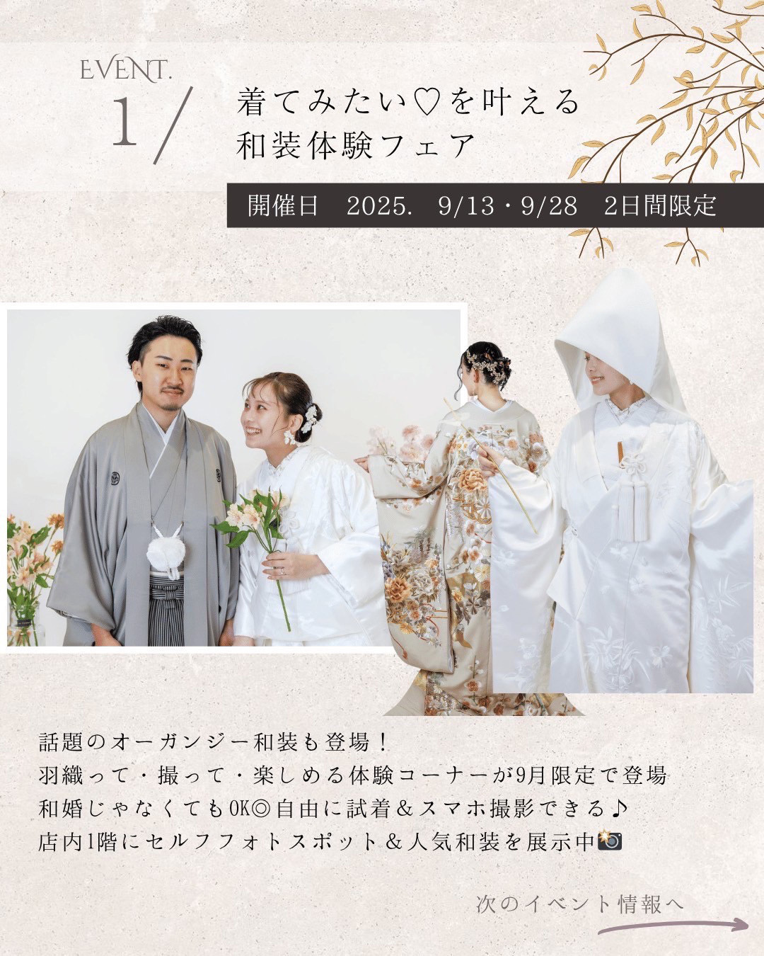 イベント１：着てみたい♡を叶える和装体験フェア・開催日2025年9月13日(土)と9月28日(日)の２日間限定・話題のオーガンジー和装も登場！羽織って・撮って・楽しめる体験コーナーが９月限定で登場！和婚じゃなくてもOK◎自由に試着＆スマホ撮影できる♪店内１階にセルフフォトスポット＆人気和装を展示中！
