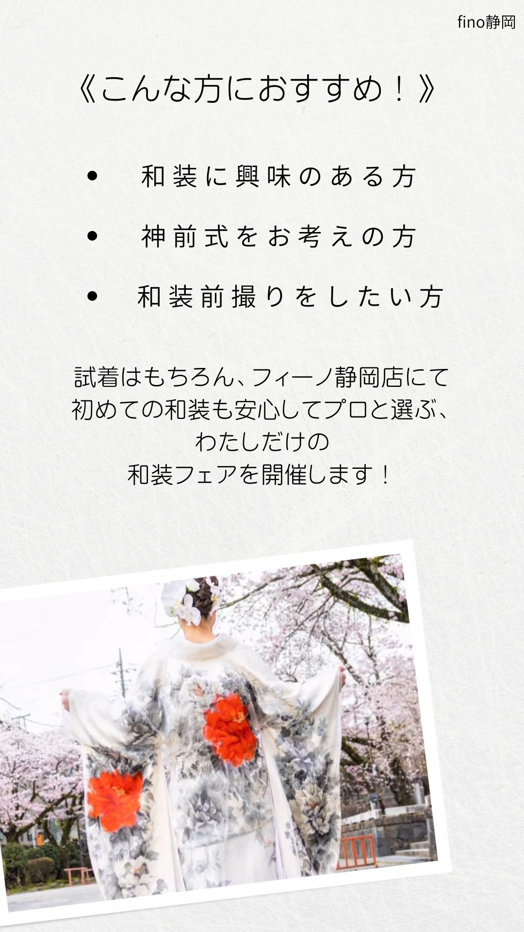 こんな方におすすめ！・和装に興味のある方・神前式をお考えの方・和装前撮りをしたい方　試着はもちろん、フィーノ静岡店にて初めての和装も安心してプロと選ぶ、わたしだけの和装フェアを開催します！