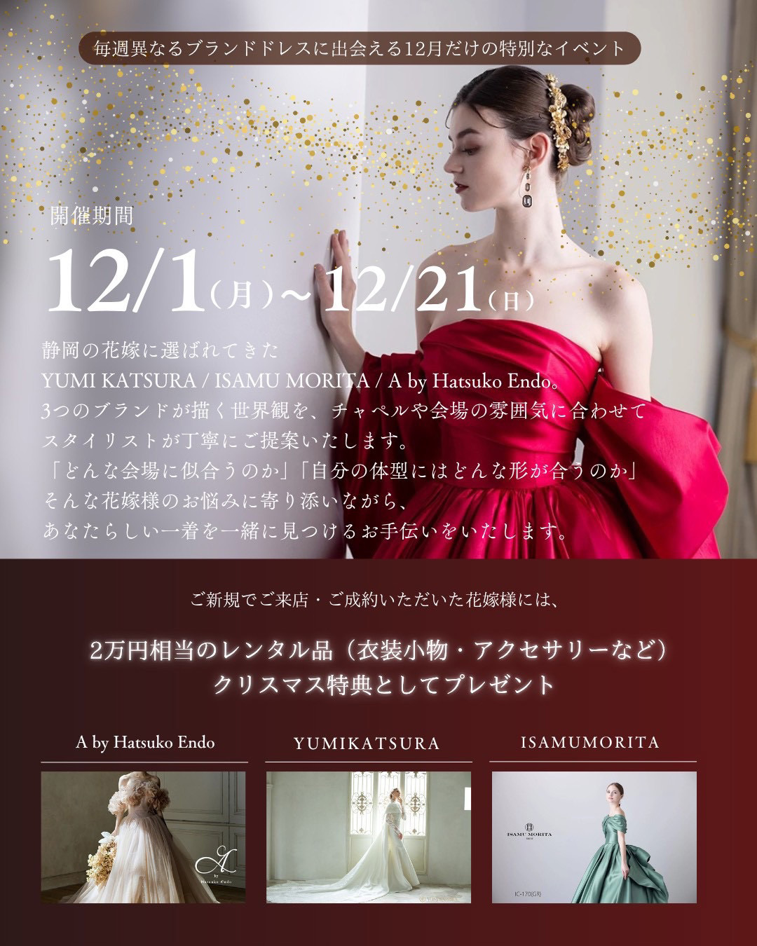 毎週異なるブランドドレスに出逢える12月だけの特別なイベント・開催期間12月1日(月)～12月21日(日)・静岡の花嫁に選ばれてきた桂由美YUMI KATSURA・イサムモリタISAMU MORITA・ハツコエンドウHatsuko Endoの３つのブランドが描く世界観を、チャペルや会場の雰囲気に合わせてスタイリストが丁寧にご提案いたします。「どんな会場に似合うのか」「自分の体型にはどんな形が合うのか」そんな花嫁様のお悩みに寄り添いながら、あなたらしい一着を一緒に見つけるお手伝いをいたします。ご新規でご来店・ご成約いただいた花嫁様には、２万円相当のレンタル品（衣裳小物・アクセサリーなど）クリスマス特典としてプレゼント