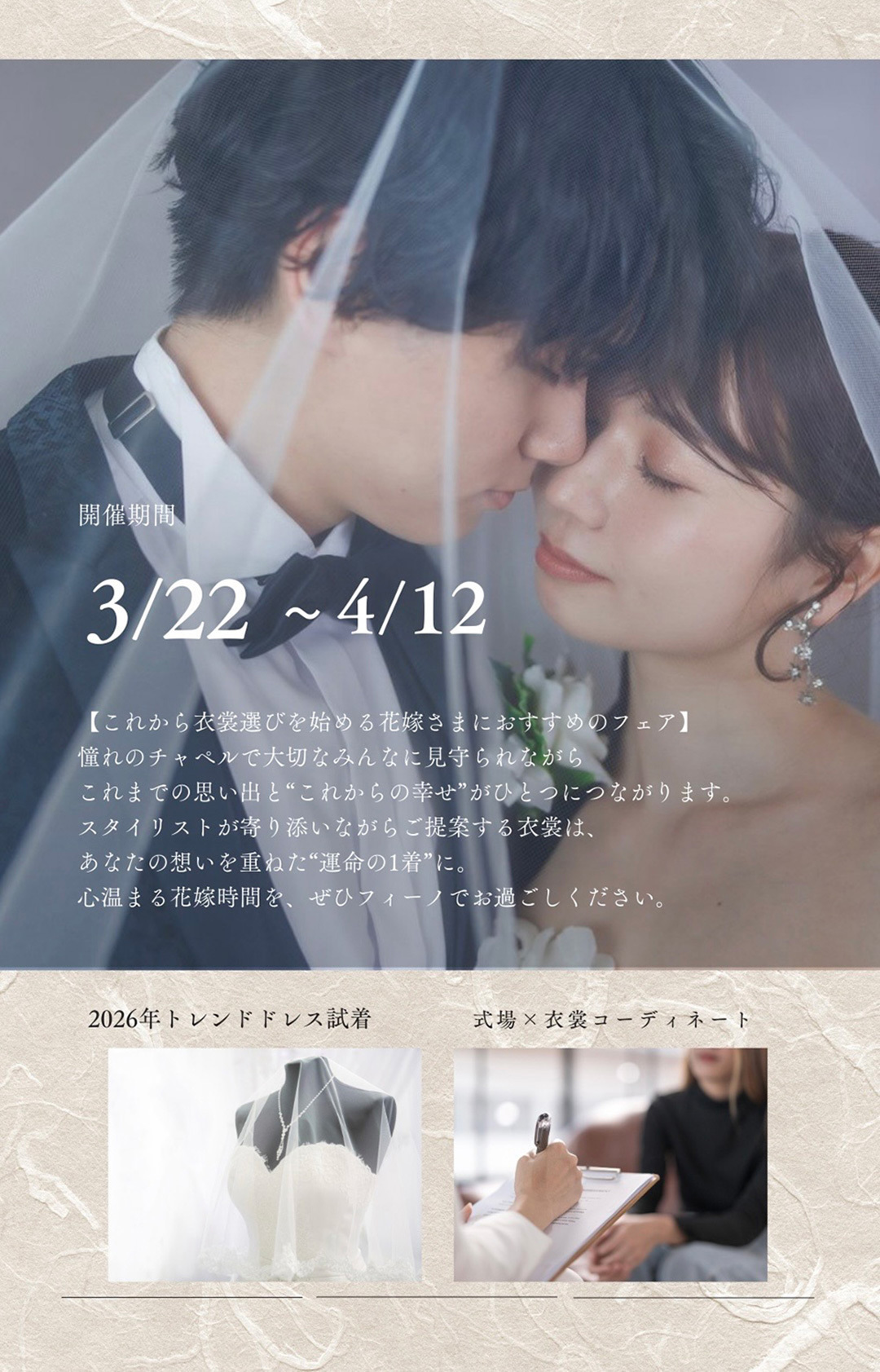 開催期間3月22日(日)～4月12日(日)【これから衣裳選びを始める花嫁さまにおすすめのフェア】憧れのチャペルで大切なみんなに見守られながら、これまでの思い出と“これからの幸せ”がひとつにつながります。スタイリストが寄り添いながらご提案する衣裳は、あなたの想いを重ねた“運命の一着”に。心温まる花嫁時間を、ぜひフィーノでお過ごしください。2026年トレンドドレス試着・式場×衣裳コーディネート