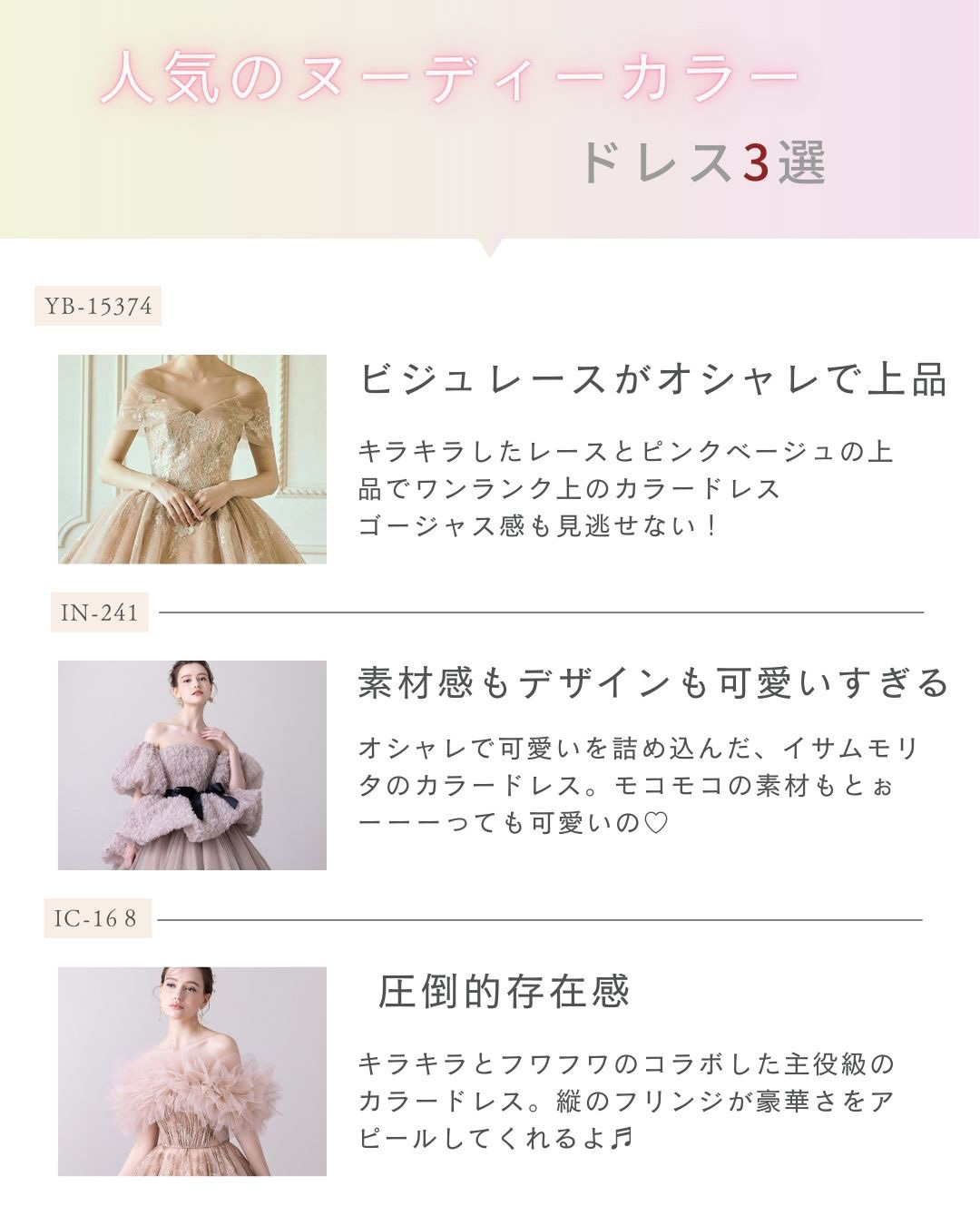 人気のヌーディーカラードレス３選・【YB-15374】ビジュレースがオシャレで上品・キラキラしたレースとピンクベージュの上品でワンランク上のカラードレス・ゴージャス感も見逃せない！【IN-241】素材感もデザインも可愛すぎる！オシャレで可愛いを詰め込んだ、イサムモリタのカラードレス。モコモコの素材もとぉーっても可愛いの♡【IC-168】圧倒的存在感！キラキラとフワフワのコラボした主役級のカラードレス。縦のフリンジが豪華さをアピールしてくれるよ♪